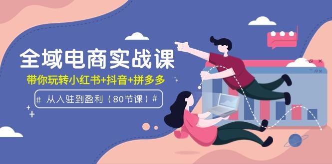 (9529期)全域电商实战课：从入驻到盈利，带你玩转小红书+抖音+拼多多(80节课)-爱找项目网