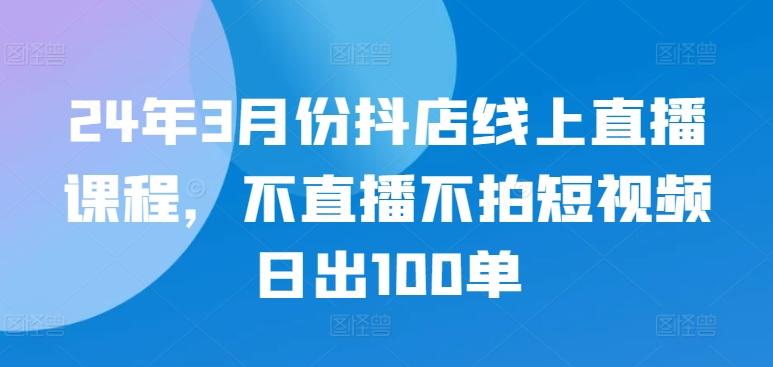 24年3月份抖店线上直播课程，不直播不拍短视频日出100单-爱找项目网