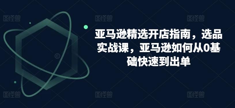 亚马逊精选开店指南，选品实战课，亚马逊如何从0基础快速到出单-爱找项目网