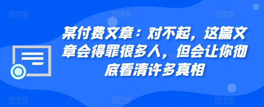 某付费文章：对不起，这篇文章会得罪很多人，但会让你彻底看清许多真相-爱找项目网