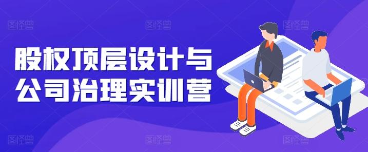 股权顶层设计与公司治理实训营，补全股权短板/守住控制权底线/熟悉4大注册信息/规避3大法律风险-爱找项目网