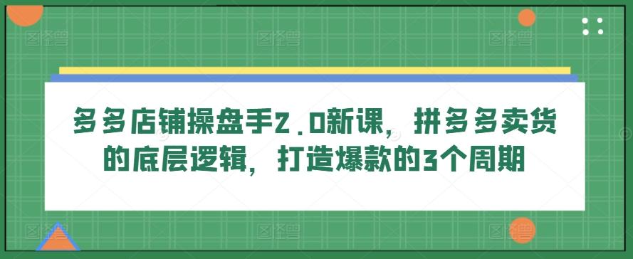 多多店铺操盘手2.0新课，拼多多卖货的底层逻辑，打造爆款的3个周期-爱找项目网