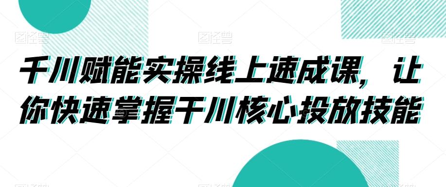 千川赋能实操线上速成课，让你快速掌握干川核心投放技能-爱找项目网