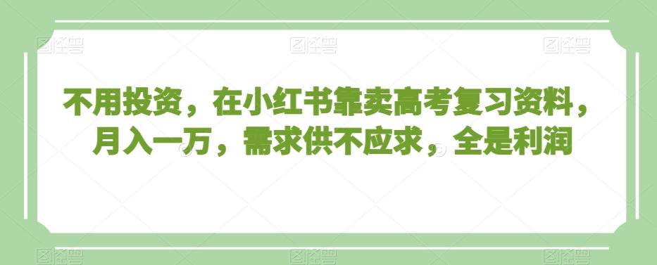 不用投资，在小红书靠卖高考复习资料，月入一万，需求供不应求，全是利润【揭秘】-爱找项目网