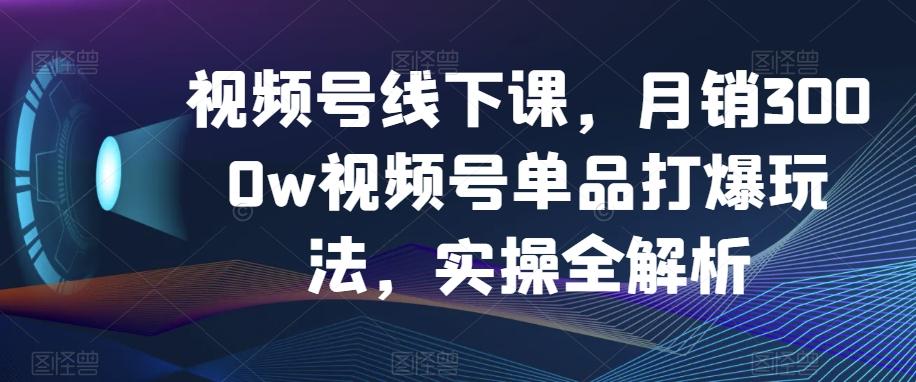 视频号线下课，月销3000w视频号单品打爆玩法，实操全解析-爱找项目网