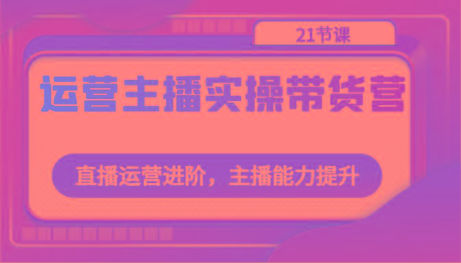 运营主播实操带货营：直播运营进阶，主播能力提升(21节课)-爱找项目网