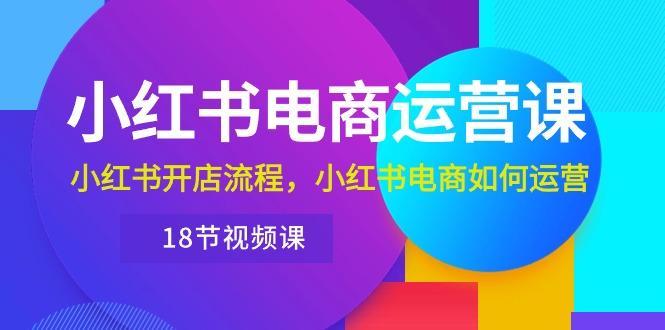 小红书·电商运营课：小红书开店流程，小红书电商如何运营(18节视频课-爱找项目网