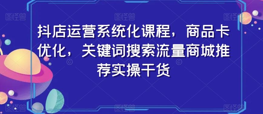 抖店运营系统化课程，商品卡优化，关键词搜索流量商城推荐实操干货-爱找项目网