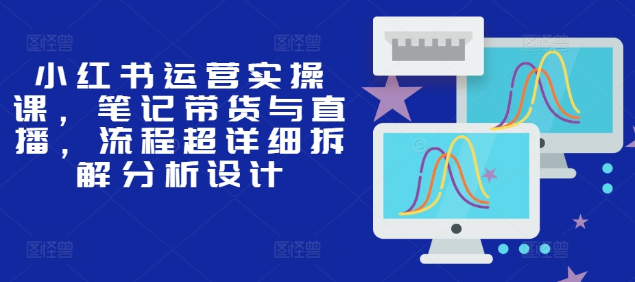 小红书运营实操课，笔记带货与直播，流程超详细拆解分析设计-爱找项目网