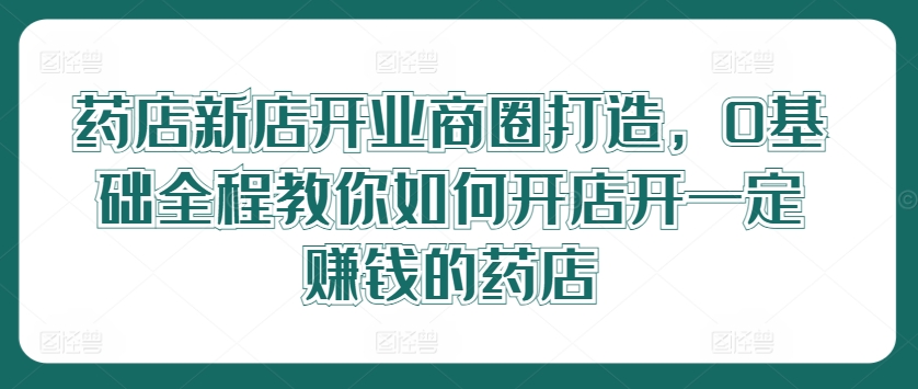 药店新店开业商圈打造，0基础全程教你如何开店开一定赚钱的药店-爱找项目网
