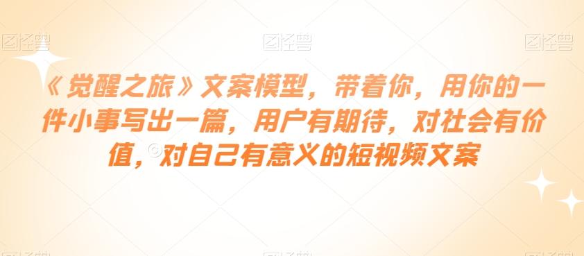 《觉醒之旅》文案模型，带着你，用你的一件小事写出一篇，用户有期待，对社会有价值，对自己有意义的短视频文案-爱找项目网