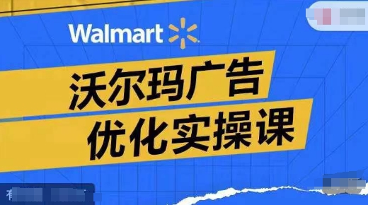 沃尔玛广告优化实操课，广告报告实操讲解，广告如何提高转化和ROAS等-爱找项目网