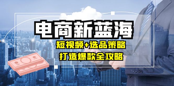 商家必看电商新蓝海：短视频+选品策略，打造爆款全攻略，月入10w+-爱找项目网