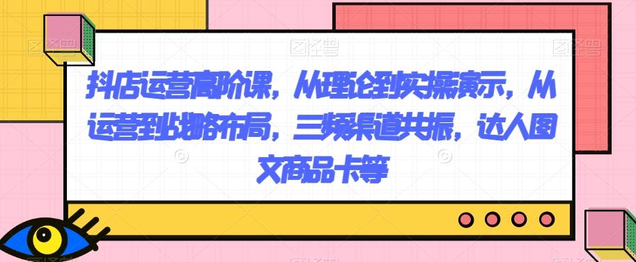 抖店运营高阶课，从理论到实操演示，从运营到战略布局，三频渠道共振，达人图文商品卡等-爱找项目网