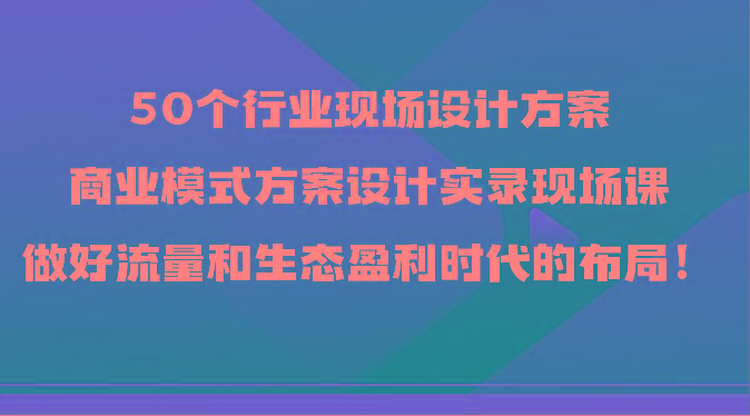 50个行业现场设计方案，商业模式方案设计实录现场课，做好流量和生态盈利时代的布局！-爱找项目网
