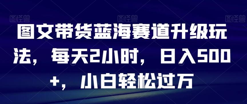 图文带货蓝海赛道升级玩法，每天2小时，日入500+，小白轻松过万-爱找项目网