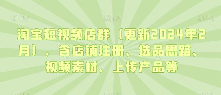 淘宝短视频店群(更新2024年2月)，含店铺注册、选品思路、视频素材、上传产品等-爱找项目网