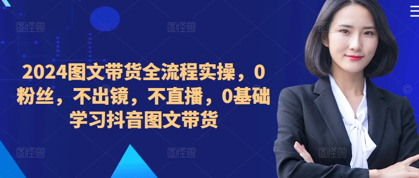 ​​​​​​2024图文带货全流程实操，0粉丝，不出镜，不直播，0基础学习抖音图文带货-爱找项目网