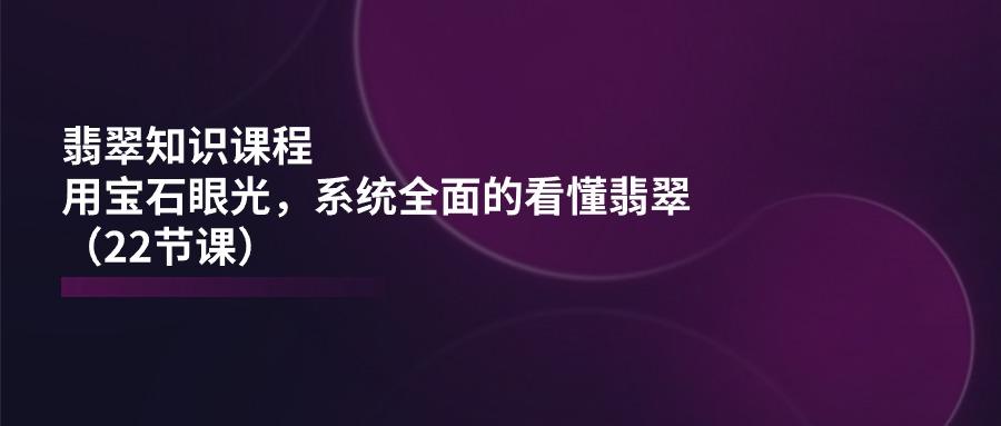 翡翠知识课程，用宝石眼光，系统全面的看懂翡翠(22节课-爱找项目网