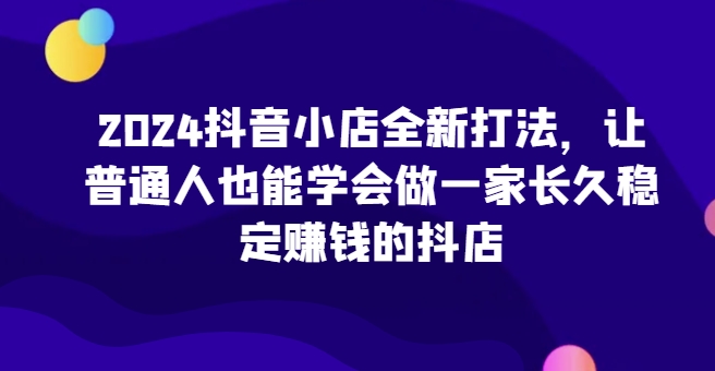 2024抖音小店全新打法，让普通人也能学会做一家长久稳定赚钱的抖店(更新)-爱找项目网