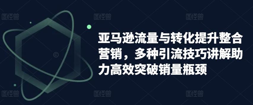 亚马逊流量与转化提升整合营销，多种引流技巧讲解助力高效突破销量瓶颈-爱找项目网