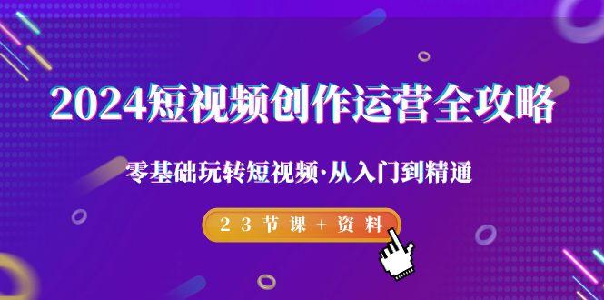 2024短视频-创作运营全攻略，零基础玩转短视频·从入门到精通-23节课+资料-爱找项目网