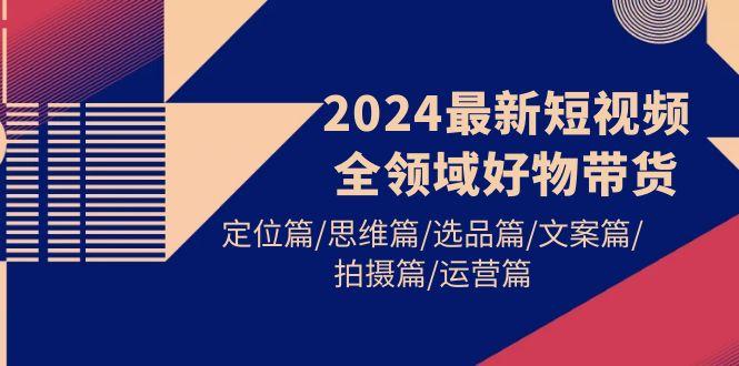 (9818期)2024最新短视频全领域好物带货 定位篇/思维篇/选品篇/文案篇/拍摄篇/运营篇-爱找项目网