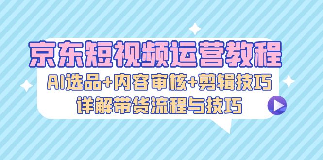 京东短视频运营教程：AI选品+内容审核+剪辑技巧，详解带货流程与技巧-爱找项目网