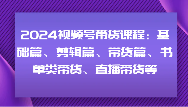 2024视频号带货课程：基础篇、剪辑篇、带货篇、书单类带货、直播带货等-爱找项目网
