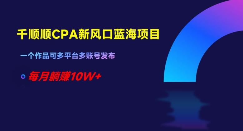 千顺顺CPA新风口蓝海项目，一个作品可多平台多账号发布，每月躺赚10W+【揭秘】-爱找项目网