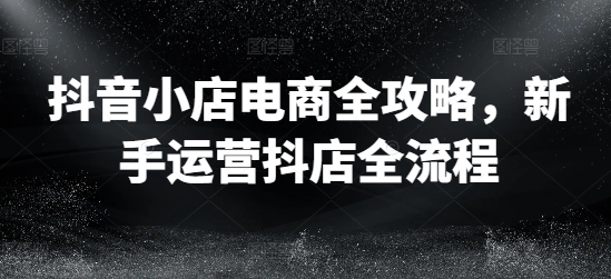 抖音小店电商全攻略，新手运营抖店全流程-爱找项目网