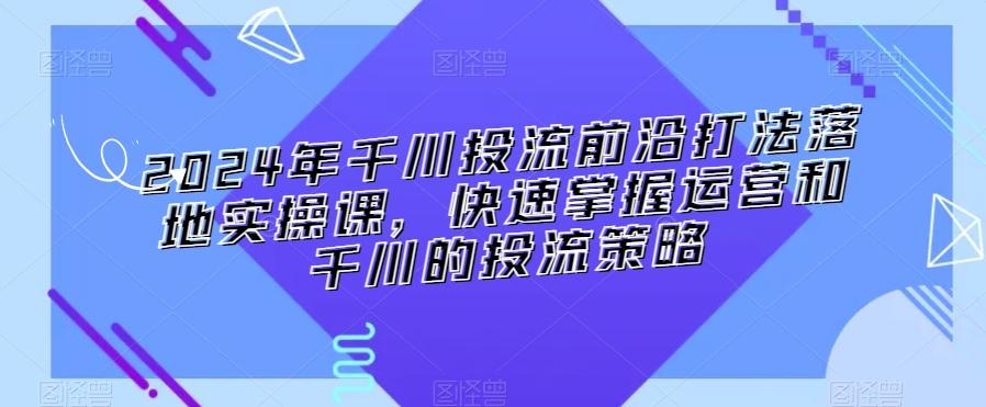2024年千川投流前沿打法落地实操课，快速掌握运营和千川的投流策略-爱找项目网