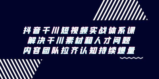 抖音千川短视频实战体系课，解决干川素材和人才问题，内容团队拉齐认知…-爱找项目网