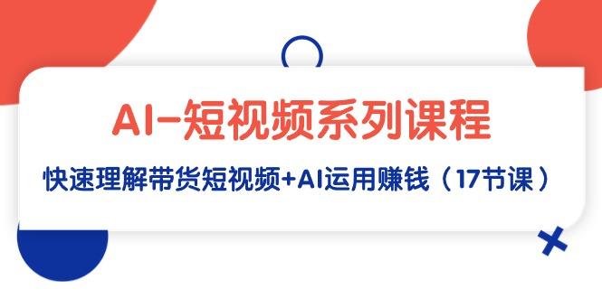 (9315期)AI-短视频系列课程，快速理解带货短视频+AI运用赚钱(17节课)-爱找项目网