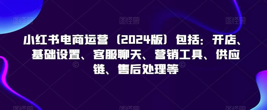 小红书电商运营(2024版)包括：开店、基础设置、客服聊天、营销工具、供应链、售后处理等-爱找项目网