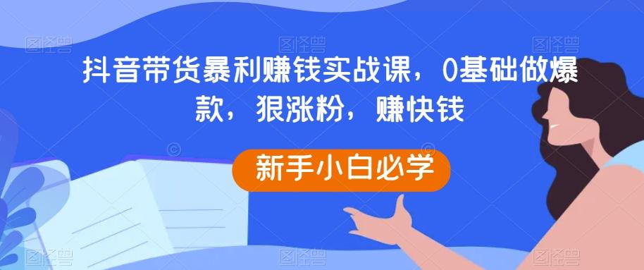 抖音带货暴利赚钱实战课，0基础做爆款，狠涨粉，赚快钱-爱找项目网