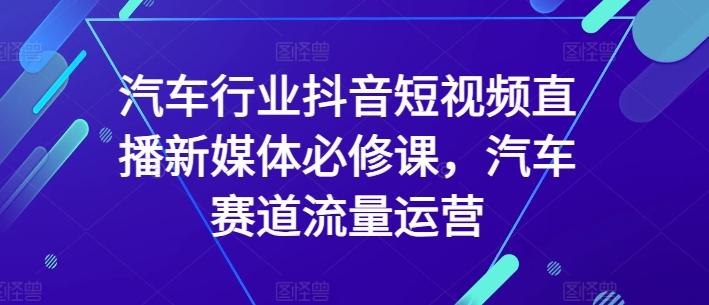 汽车行业抖音短视频直播新媒体必修课，汽车赛道流量运营-爱找项目网