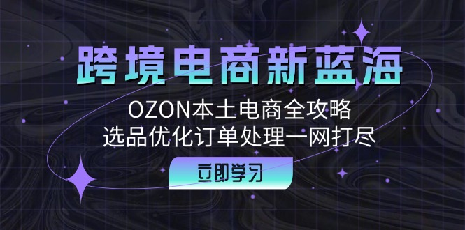 跨境电商新蓝海：OZON本土电商全攻略，选品优化订单处理一网打尽-爱找项目网