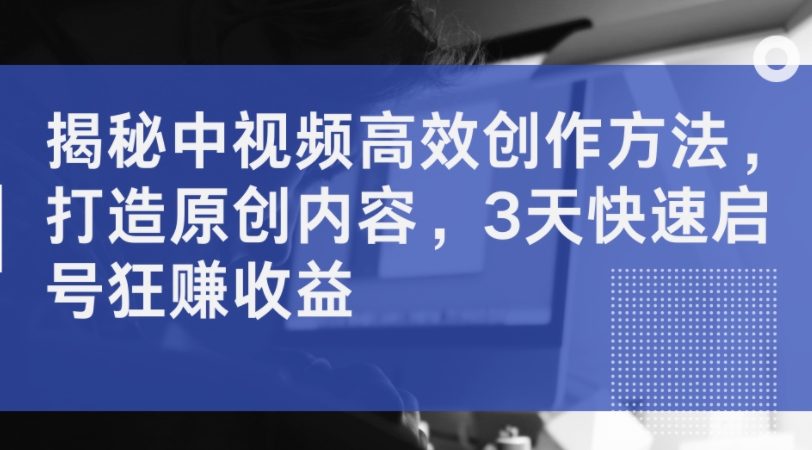 揭秘中视频高效创作方法，打造原创内容，3天快速启号狂赚收益-爱找项目网