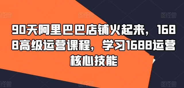 90天阿里巴巴店铺火起来，1688高级运营课程，学习1688运营核心技能-爱找项目网