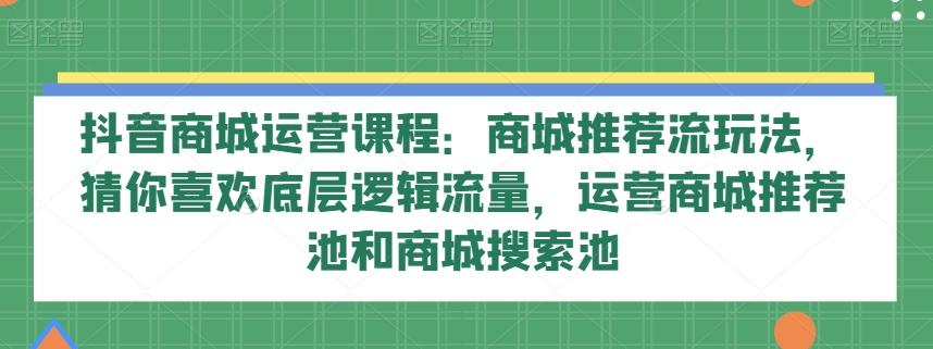 抖音商城运营课程：商城推荐流玩法，猜你喜欢底层逻辑流量，运营商城推荐池和商城搜索池-爱找项目网