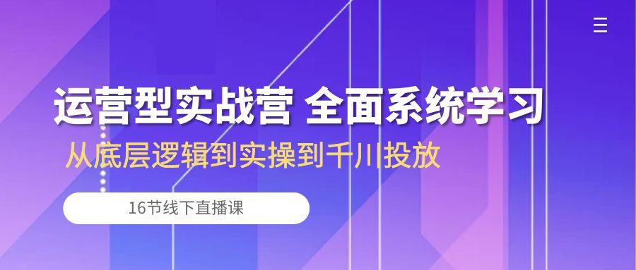 运营型实战营 全面系统学习-从底层逻辑到实操到千川投放(16节线下直播课-爱找项目网