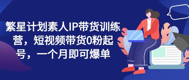 繁星计划素人IP带货训练营，短视频带货0粉起号，一个月即可爆单-爱找项目网