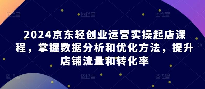 2024京东轻创业运营实操起店课程，掌握数据分析和优化方法，提升店铺流量和转化率-爱找项目网