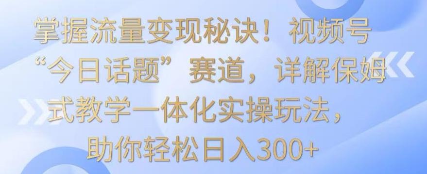 掌握流量变现秘诀！视频号“今日话题”赛道，详解保姆式教学一体化实操玩法，助你轻松日入300+【揭秘】-爱找项目网