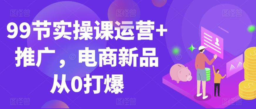 99节实操课运营+推广，电商新品从0打爆-爱找项目网
